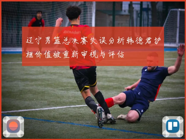 辽宁男篮总决赛失误分析韩德君护框价值被重新审视与评估