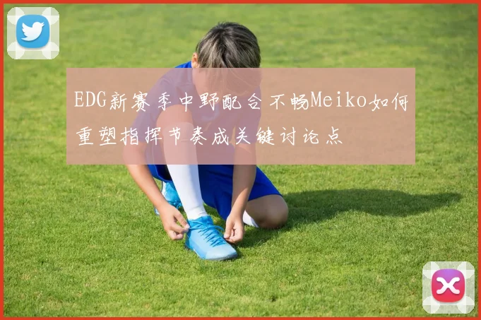 EDG新赛季中野配合不畅Meiko如何重塑指挥节奏成关键讨论点