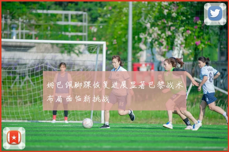 姆巴佩脚踝恢复进展显著巴黎战术布局面临新挑战