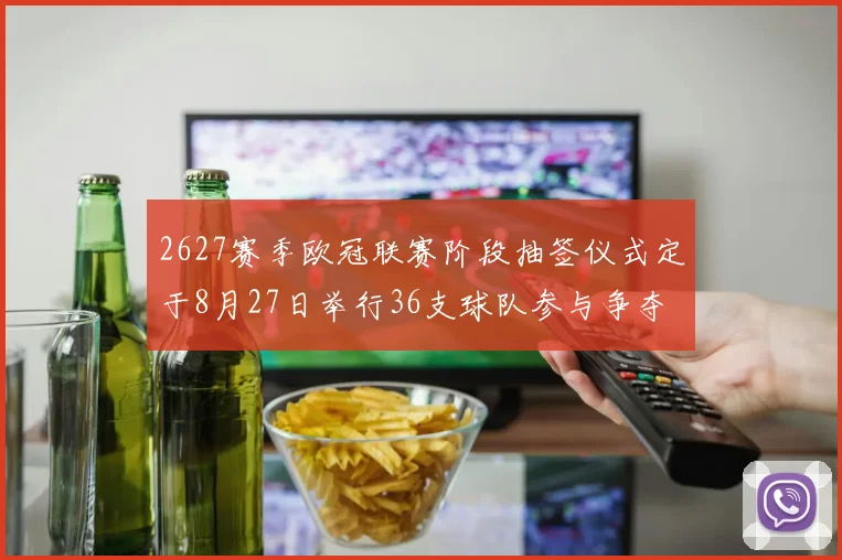 2627赛季欧冠联赛阶段抽签仪式定于8月27日举行36支球队参与争夺