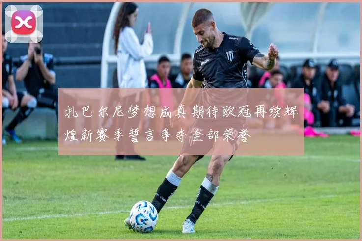 扎巴尔尼梦想成真期待欧冠再续辉煌新赛季誓言争夺全部荣誉