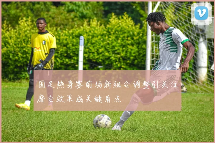 国足热身赛前场新组合调整引关注磨合效果成关键看点