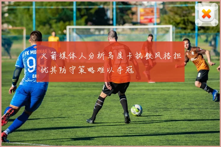 火箭媒体人分析乌度卡执教风格担忧其防守策略难以夺冠